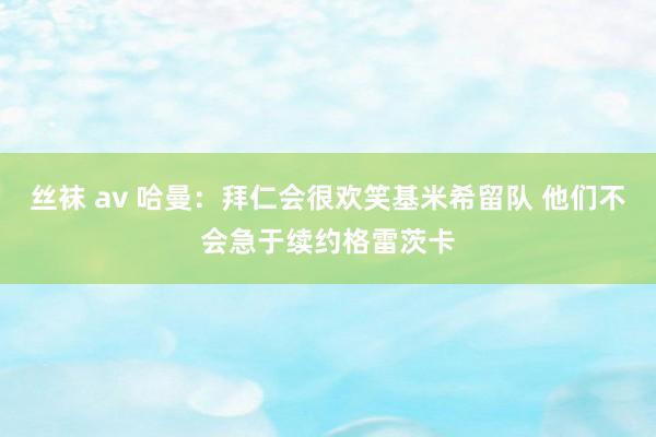 丝袜 av 哈曼：拜仁会很欢笑基米希留队 他们不会急于续约格雷茨卡