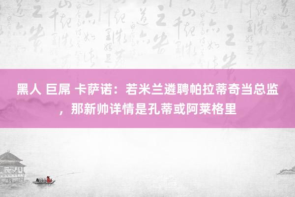 黑人 巨屌 卡萨诺：若米兰遴聘帕拉蒂奇当总监，那新帅详情是孔蒂或阿莱格里