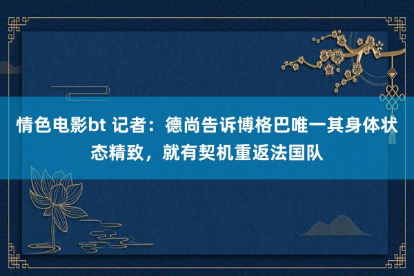 情色电影bt 记者：德尚告诉博格巴唯一其身体状态精致，就有契机重返法国队
