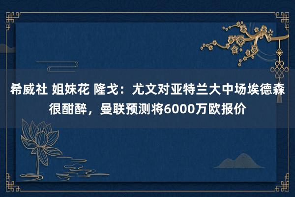希威社 姐妹花 隆戈：尤文对亚特兰大中场埃德森很酣醉，曼联预测将6000万欧报价