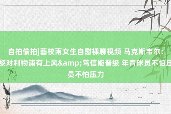 自拍偷拍]藝校兩女生自慰裸聊視頻 马克斯韦尔：巴黎对利物浦有上风&笃信能晋级 年青球员不怕压力