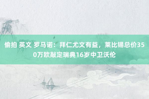 偷拍 英文 罗马诺：拜仁尤文有益，莱比锡总价350万欧敲定瑞典16岁中卫沃伦