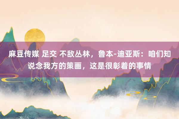 麻豆传媒 足交 不敌丛林，鲁本-迪亚斯：咱们知说念我方的策画，这是很彰着的事情