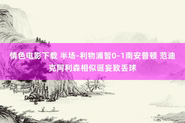 情色电影下载 半场-利物浦暂0-1南安普顿 范迪克阿利森相似诞妄致丢球