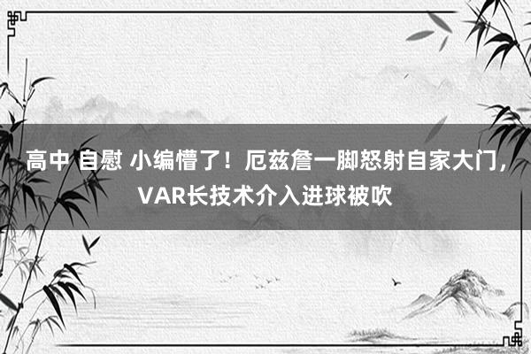 高中 自慰 小编懵了！厄兹詹一脚怒射自家大门，VAR长技术介入进球被吹