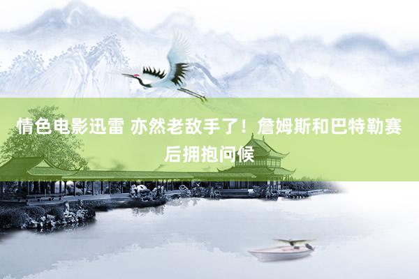 情色电影迅雷 亦然老敌手了！詹姆斯和巴特勒赛后拥抱问候
