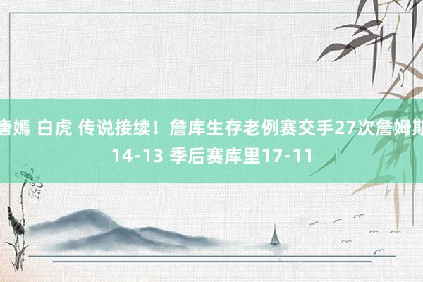 唐嫣 白虎 传说接续！詹库生存老例赛交手27次詹姆斯14-13 季后赛库里17-11
