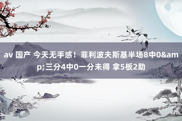 av 国产 今天无手感！菲利波夫斯基半场8中0&三分4中0一分未得 拿5板2助