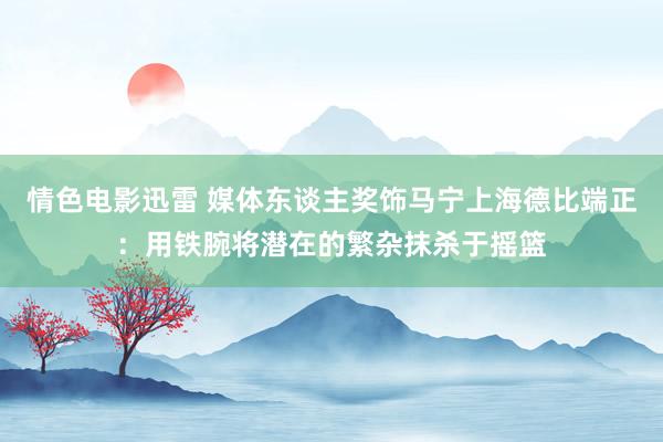 情色电影迅雷 媒体东谈主奖饰马宁上海德比端正：用铁腕将潜在的繁杂抹杀于摇篮