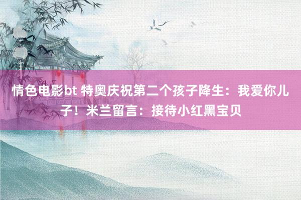 情色电影bt 特奥庆祝第二个孩子降生：我爱你儿子！米兰留言：接待小红黑宝贝