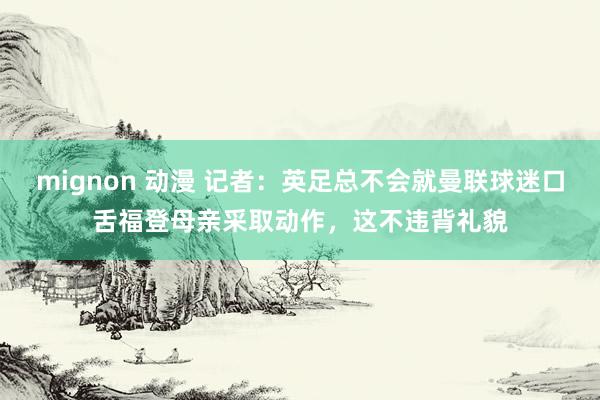 mignon 动漫 记者：英足总不会就曼联球迷口舌福登母亲采取动作，这不违背礼貌