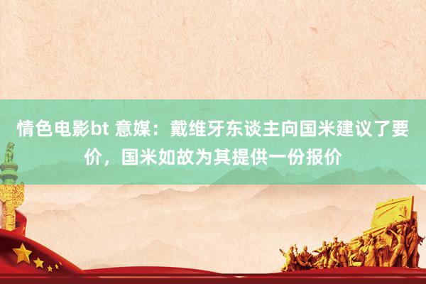 情色电影bt 意媒：戴维牙东谈主向国米建议了要价，国米如故为其提供一份报价