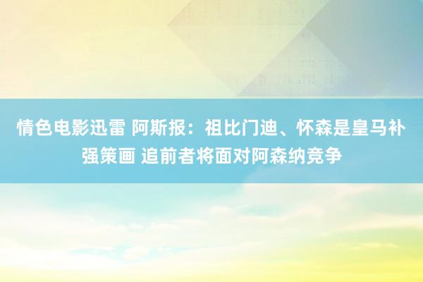 情色电影迅雷 阿斯报：祖比门迪、怀森是皇马补强策画 追前者将面对阿森纳竞争