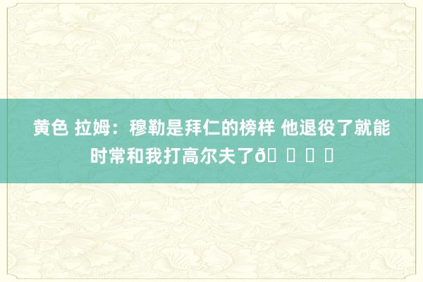黄色 拉姆：穆勒是拜仁的榜样 他退役了就能时常和我打高尔夫了🏌️