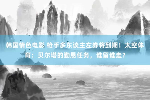 韩国情色电影 枪手多东谈主左券将到期！太空体育：贝尔塔的勤恳任务，谁留谁走？